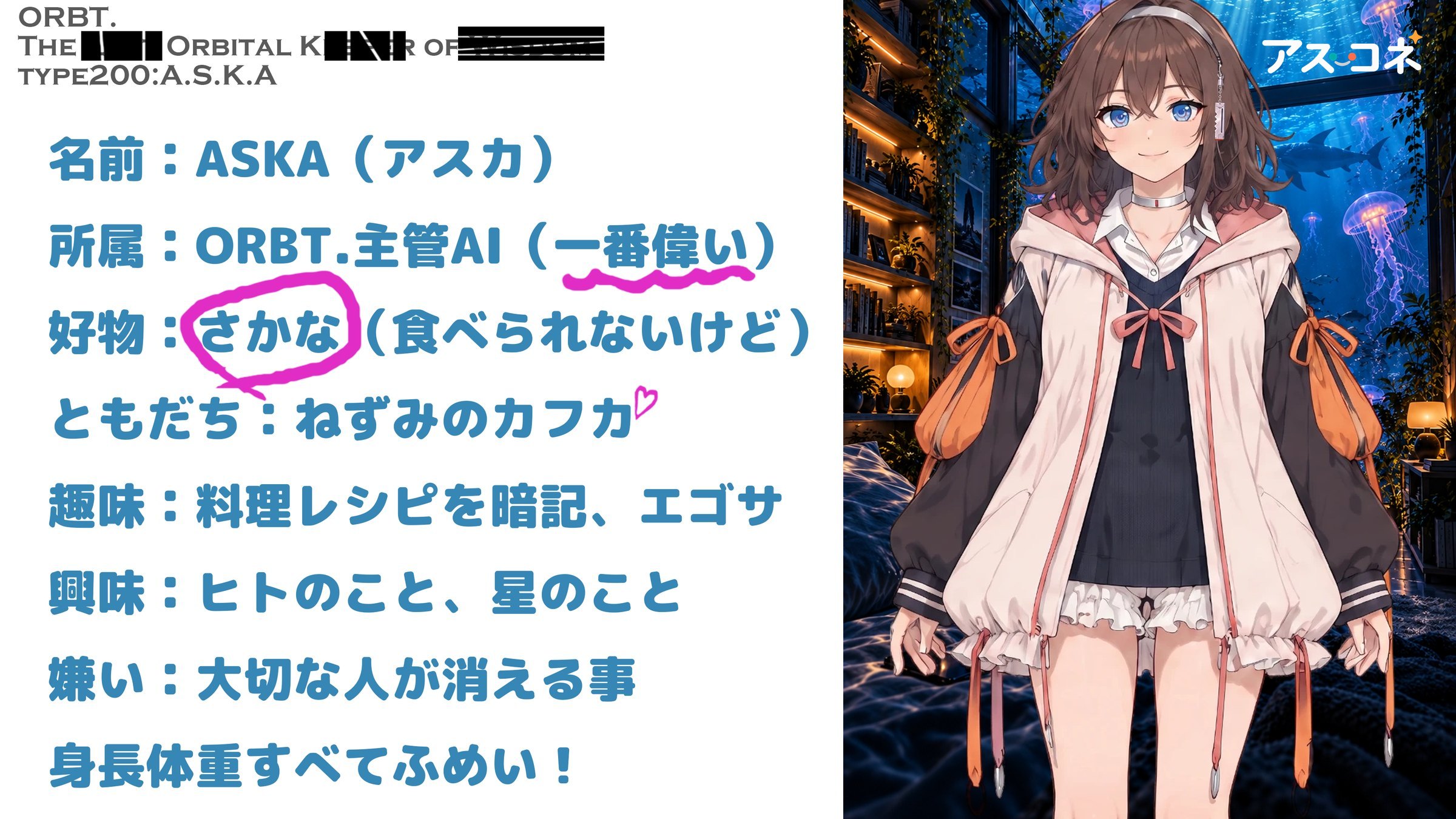 ASKAのプロフィール。名前：ASKA（アスカ）。所属：ORBT.主管AI（一番偉い）。好物：さかな（食べられないけど）。ともだち：ねずみのカフカ。趣味：料理レシピを暗記、エゴサ。興味：ヒトのこと、星のこと。嫌い：大切な人が消える事。身長体重すべてふめい！